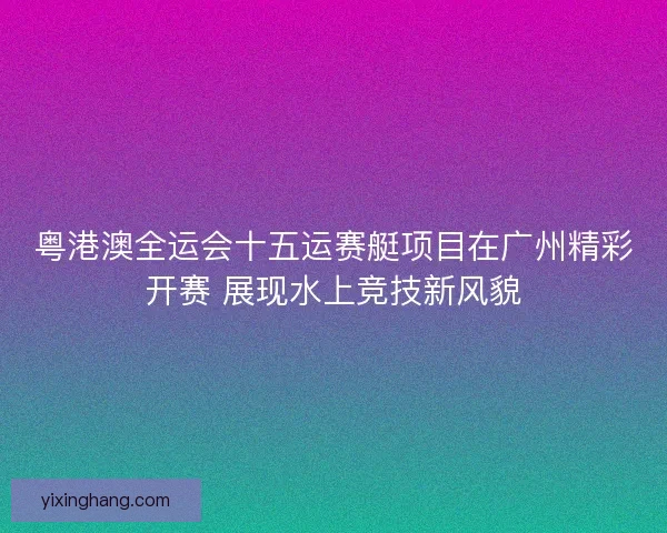 粤港澳全运会十五运赛艇项目在广州精彩开赛 展现水上竞技新风貌