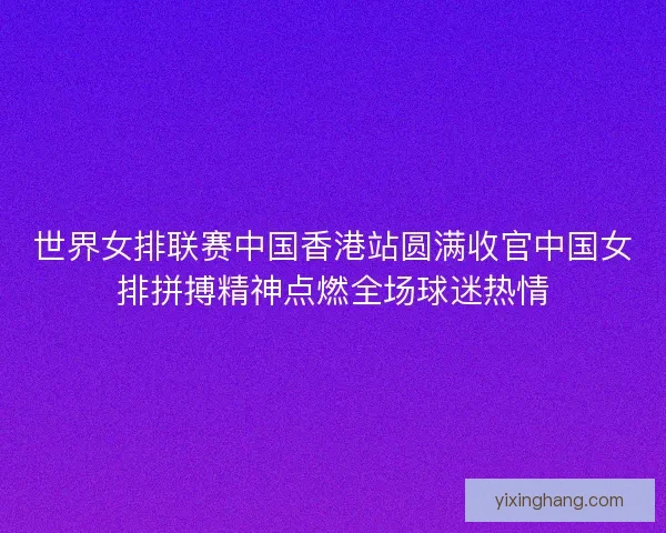 世界女排联赛中国香港站圆满收官中国女排拼搏精神点燃全场球迷热情