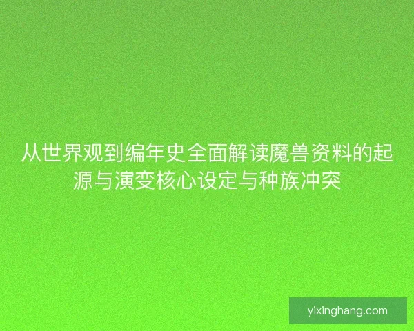 从世界观到编年史全面解读魔兽资料的起源与演变核心设定与种族冲突